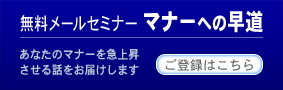 無料メールセミナー マナーへの早道のご登録はこちら。あなたのマナーを急上昇させる話をお届けします。